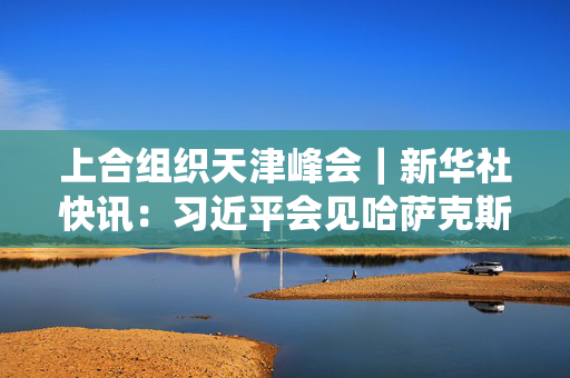 上合组织天津峰会｜新华社快讯：习近平会见哈萨克斯坦总统托卡耶夫