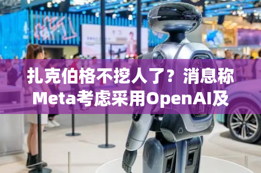 扎克伯格不挖人了？消息称Meta考虑采用OpenAI及谷歌的AI模型