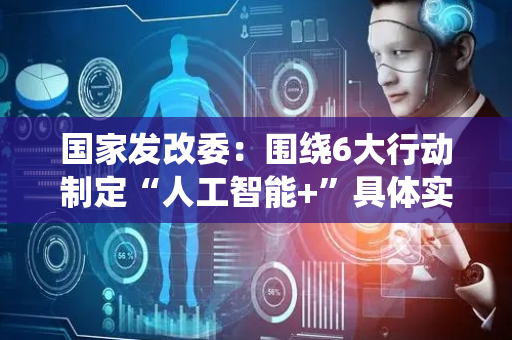 国家发改委：围绕6大行动制定“人工智能+”具体实施方案