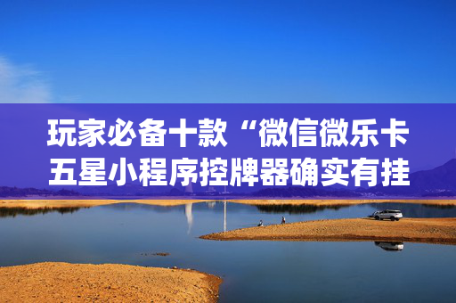 玩家必备十款“微信微乐卡五星小程序控牌器确实有挂”!(其实确实有挂)-抖音