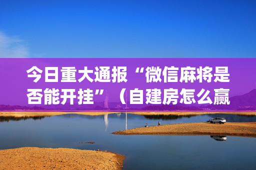 今日重大通报“微信麻将是否能开挂”（自建房怎么赢)