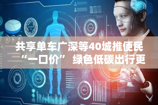 共享单车广深等40城推便民“一口价” 绿色低碳出行更加普惠