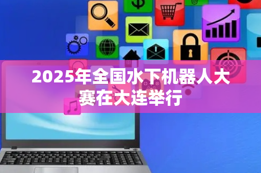 2025年全国水下机器人大赛在大连举行