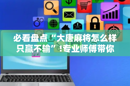 必看盘点“大唐麻将怎么样只赢不输”!专业师傅带你一起了解（详细教程）-抖音