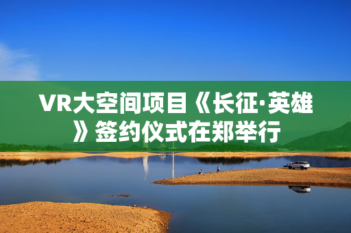 VR大空间项目《长征·英雄》签约仪式在郑举行