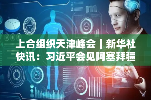 上合组织天津峰会｜新华社快讯：习近平会见阿塞拜疆总统阿利耶夫