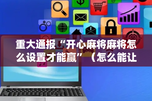 重大通报“开心麻将麻将怎么设置才能赢”（怎么能让牌好一点)