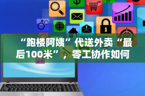 “跑楼阿姨”代送外卖“最后100米”，零工协作如何更规范？