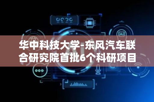华中科技大学-东风汽车联合研究院首批6个科研项目签约