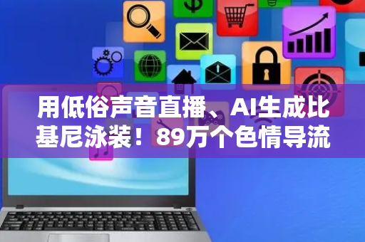 用低俗声音直播、AI生成比基尼泳装！89万个色情导流黑产账号被封禁，66人被抓