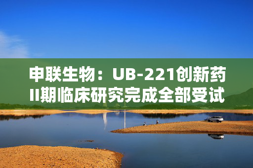 申联生物：UB-221创新药II期临床研究完成全部受试者入组
