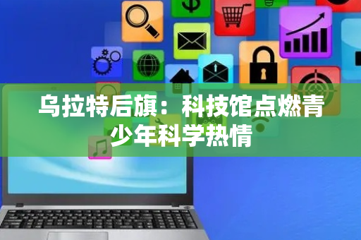 乌拉特后旗：科技馆点燃青少年科学热情