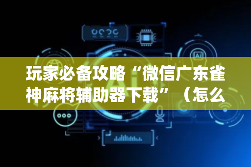玩家必备攻略“微信广东雀神麻将辅助器下载”（怎么设置才能赢)