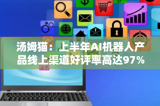 汤姆猫：上半年AI机器人产品线上渠道好评率高达97%