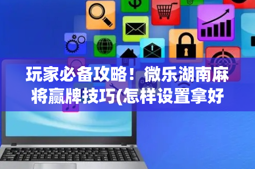 玩家必备攻略！微乐湖南麻将赢牌技巧(怎样设置拿好牌)