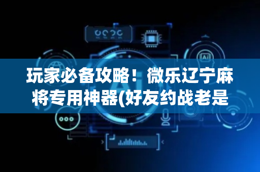 玩家必备攻略！微乐辽宁麻将专用神器(好友约战老是输)