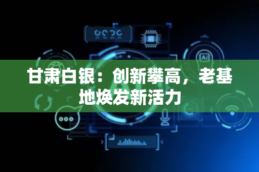 甘肃白银：创新攀高，老基地焕发新活力