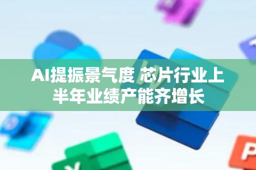 AI提振景气度 芯片行业上半年业绩产能齐增长