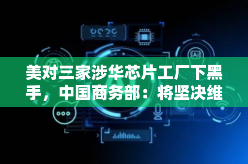 美对三家涉华芯片工厂下黑手，中国商务部：将坚决维护企业正当权益