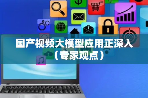 国产视频大模型应用正深入（专家观点）