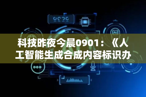 科技昨夜今晨0901：《人工智能生成合成内容标识办法》施行