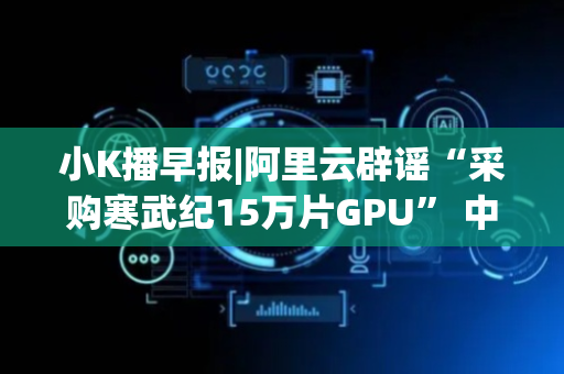 小K播早报|阿里云辟谣“采购寒武纪15万片GPU” 中芯国际筹划收购中芯北方少数股权