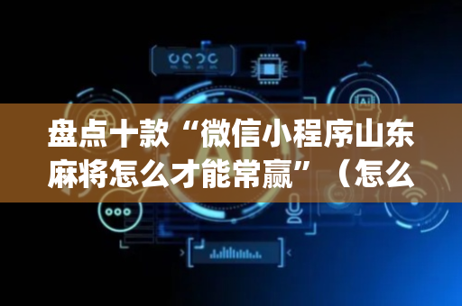 盘点十款“微信小程序山东麻将怎么才能常赢”（怎么让系统给你发好牌)