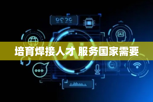 培育焊接人才 服务国家需要