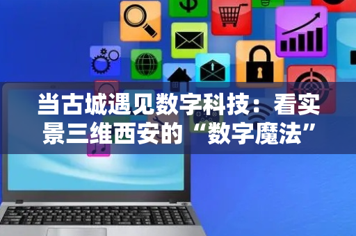 当古城遇见数字科技：看实景三维西安的“数字魔法”