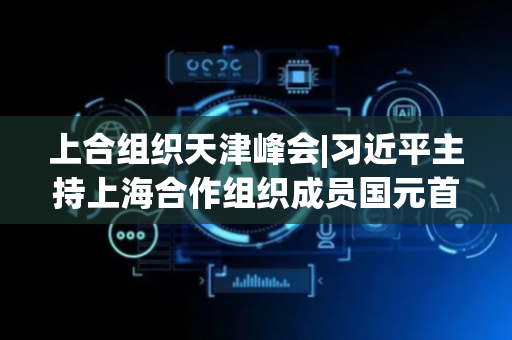 上合组织天津峰会|习近平主持上海合作组织成员国元首理事会第二十五次会议并发表重要讲话