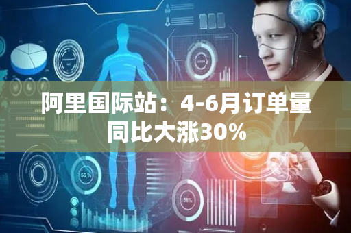 阿里国际站：4-6月订单量同比大涨30%