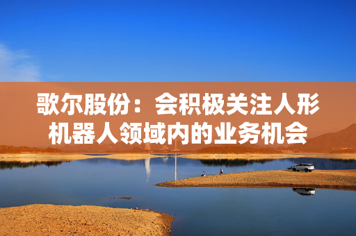 歌尔股份：会积极关注人形机器人领域内的业务机会