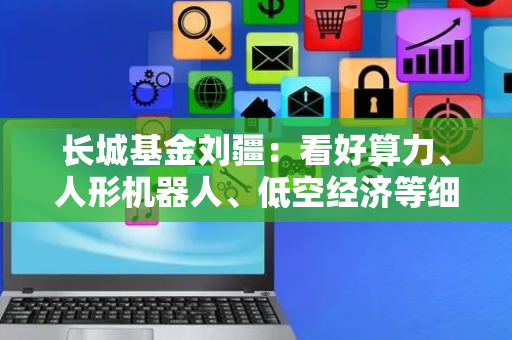 长城基金刘疆：看好算力、人形机器人、低空经济等细分领域