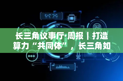 长三角议事厅·周报｜打造算力“共同体”，长三角如何协同？