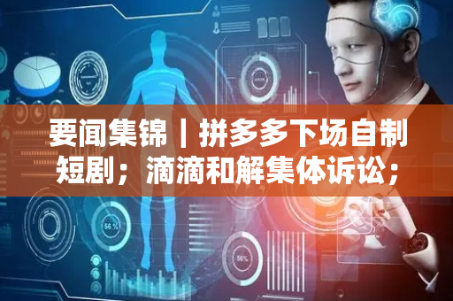 要闻集锦｜拼多多下场自制短剧；滴滴和解集体诉讼；