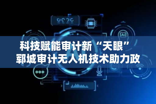 科技赋能审计新“天眼” 郓城审计无人机技术助力政府投资审计提质增效