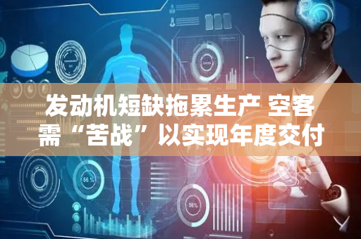 发动机短缺拖累生产 空客需“苦战”以实现年度交付目标