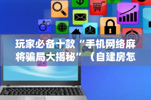 玩家必备十款“手机网络麻将骗局大揭秘”（自建房怎么拿好牌)