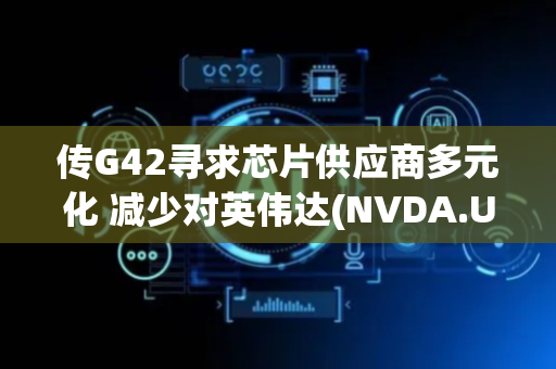 传G42寻求芯片供应商多元化 减少对英伟达(NVDA.US)依赖