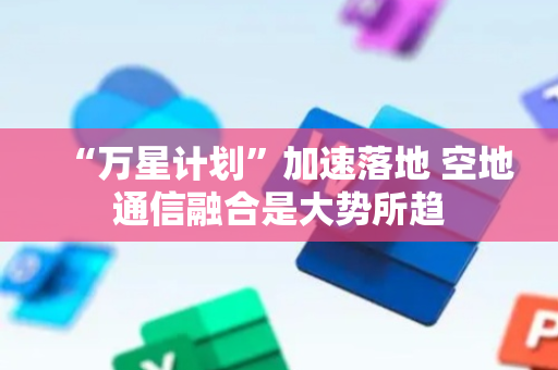 “万星计划”加速落地 空地通信融合是大势所趋