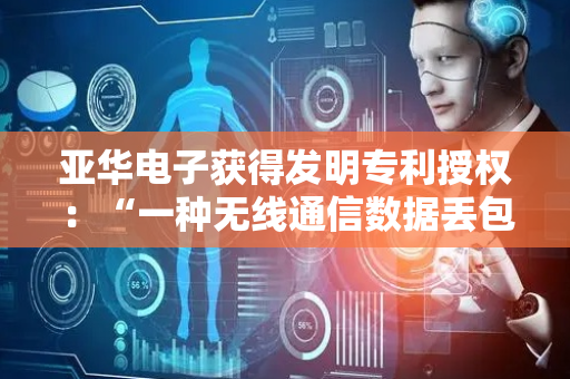 亚华电子获得发明专利授权：“一种无线通信数据丢包处理方法、设备及介质”