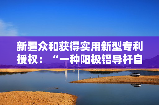 新疆众和获得实用新型专利授权：“一种阳极铝导杆自动铣面倒角机”