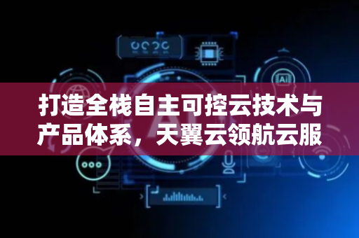 打造全栈自主可控云技术与产品体系，天翼云领航云服务时代