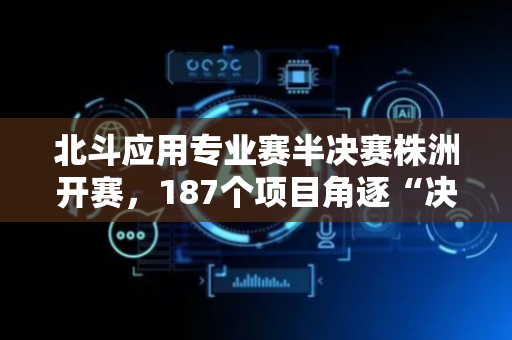 北斗应用专业赛半决赛株洲开赛，187个项目角逐“决赛圈”