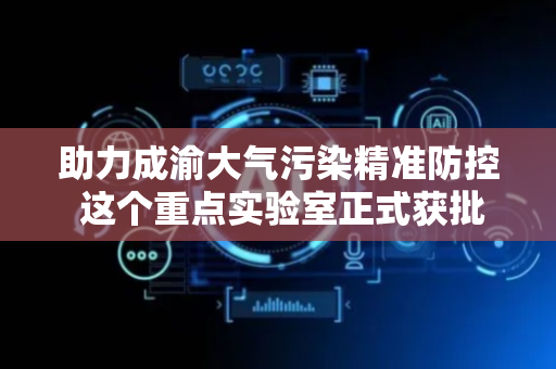助力成渝大气污染精准防控 这个重点实验室正式获批