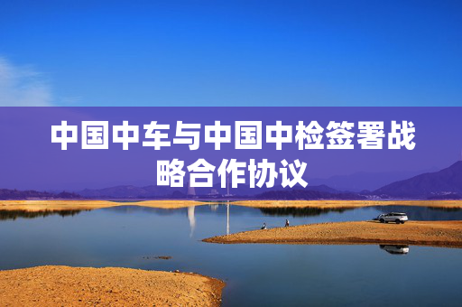 中国中车与中国中检签署战略合作协议