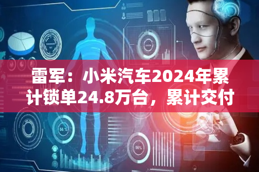 雷军：小米汽车2024年累计锁单24.8万台，累计交付13.5万台