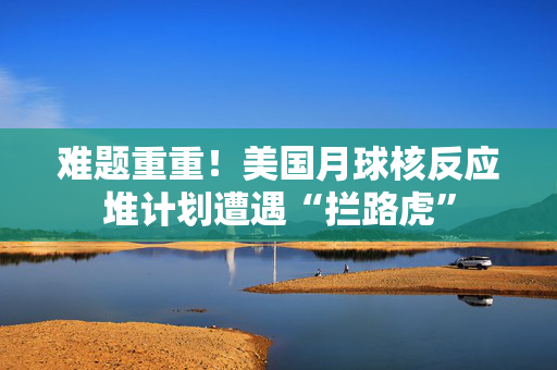 难题重重！美国月球核反应堆计划遭遇“拦路虎”