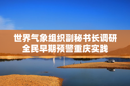世界气象组织副秘书长调研全民早期预警重庆实践
