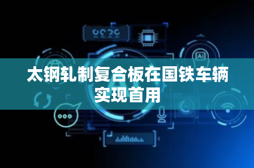 太钢轧制复合板在国铁车辆实现首用